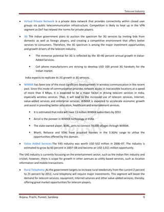 Telecom Industry


   Virtual Private Network is a private data network that provides connectivity within closed user
    groups via public telecommunication infrastructure. Competition is likely to heat up in the VPN
    segment as DoT has relaxed the norms for private players.

   3G The Indian government plans to auction the spectrum for 3G services by inviting bids from
    domestic as well as foreign players, and creating a competitive environment that offers better
    services to consumers. Therefore, the 3G spectrum is among the major investment opportunities
    and growth drivers of the telecom industry.

            The immense potential for 3G is reflected by the 30–40 percent annual growth in Value-
             Added Services.

            Cell phone manufacturers are striving to develop USD 100 priced 3G handsets for the
             Indian market.

    India expects to replicate its 2G growth in 3G services.

   WiMAX has been one of the most significant developments in wireless communication in the recent
    past. Since this mode of communication provides network access in inaccessible locations at a speed
    of more than 4 Mbps, it is expected to be a major factor in driving telecom services in India,
    especially wireless services. Thus, it will lead to the increased use of telecom services, Internet,
    value-added services and enterprise services. WiMAX is expected to accelerate economic growth
    and assist in providing better education, healthcare and entertainment services.

           It is estimated that India will have 13 million WiMAX subscribers by 2012.

           Aircel is the pioneer in WiMAX technology in India.

           The state-owned player, BSNL, aims to connect 74,000 villages through WiMAX.

           Bharti, Reliance and VSNL have acquired licenses in the 3.3GHz range to utilise the
            opportunities offered by this domain.

   Value Added Services:The VAS industry was worth USD 632 million in 2006–07. The industry is
    estimated to grow by 60 percent in 2007–08 and become an USD 1,011 million opportunity.

The VAS industry is currently focussing on the entertainment sector, such as the Indian film industry and
cricket; however, there is scope for growth in other avenues as utility-based services, such as location
information and mobile transactions.

   Rural Telephony: As the government targets to increase rural teledensity from the current 2 percent
    to 25 percent by 2012, rural telephony will require major investments. This segment will boost the
    demand for telecom services, equipment, Internet services and other value-added services; thereby,
    offering great market opportunities for telecom players.




Anjana, Prachi, Puneet, Sandeep                                                                        9
 