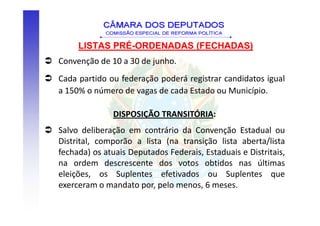 LISTAS PRÉ-ORDENADAS (FECHADAS)
Convenção de 10 a 30 de junho.
Cada partido ou federação poderá registrar candidatos igual
a 150% o número de vagas de cada Estado ou Município.

              DISPOSIÇÃO TRANSITÓRIA:
Salvo deliberação em contrário da Convenção Estadual ou
Distrital, comporão a lista (na transição lista aberta/lista
fechada) os atuais Deputados Federais, Estaduais e Distritais,
na ordem descrescente dos votos obtidos nas últimas
eleições, os Suplentes efetivados ou Suplentes que
exerceram o mandato por, pelo menos, 6 meses.
 