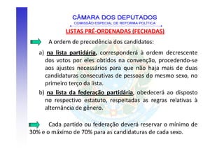 LISTAS PRÉ-ORDENADAS (FECHADAS)
      A ordem de precedência dos candidatos:
   a) na lista partidária, corresponderá à ordem decrescente
     dos votos por eles obtidos na convenção, procedendo-se
     aos ajustes necessários para que não haja mais de duas
     candidaturas consecutivas de pessoas do mesmo sexo, no
     primeiro terço da lista.
   b) na lista da federação partidária, obedecerá ao disposto
     no respectivo estatuto, respeitadas as regras relativas à
     alternância de gênero.

       Cada partido ou federação deverá reservar o mínimo de
30% e o máximo de 70% para as candidaturas de cada sexo.
 