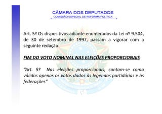 Art. 5º Os dispositivos adiante enumerados da Lei nº 9.504,
de 30 de setembro de 1997, passam a vigorar com a
seguinte redação:

FIM DO VOTO NOMINAL NAS ELEIÇÕES PROPORCIONAIS

“Art. 5º Nas eleições proporcionais, contam-se como
válidos apenas os votos dados às legendas partidárias e às
federações”
 