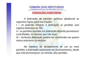 FEDERAÇÕES PARDITÁRIAS

         A federação de partidos políticos obedecerá as
seguintes regras para sua criação:
I – só poderão integrar a federação os partidos com
registro definitivo no TSE;
II – os partidos reunidos em federação deverão permanecer
a ela filiados, no mínimo, por três anos.
III – nenhuma federação poderá ser constituída nos quatro
meses anteriores às eleições.

       Na hipótese de desligamento de um ou mais
partidos a federação continuará em funcionamento, desde
que nela permaneçam, no mínimo, dois partidos.
 