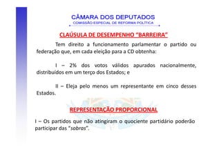 CLAÚSULA DE DESEMPENHO “BARREIRA”
        Tem direito a funcionamento parlamentar o partido ou
federação que, em cada eleição para a CD obtenha:

         I – 2% dos votos válidos apurados nacionalmente,
distribuídos em um terço dos Estados; e

        II – Eleja pelo menos um representante em cinco desses
Estados.

             REPRESENTAÇÃO PROPORCIONAL
I – Os partidos que não atingiram o quociente partidário poderão
participar das “sobras”.
 