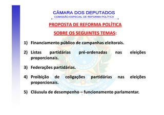 PROPOSTA DE REFORMA POLÍTICA
              SOBRE OS SEGUINTES TEMAS:
1) Financiamento público de campanhas eleitorais.

2) Listas   partidárias      pré-ordenadas      nas    eleições
   proporcionais.

3) Federações partidárias.

4) Proibição de     coligações    partidárias    nas   eleições
   proporcionais.

5) Cláusula de desempenho – funcionamento parlamentar.
 