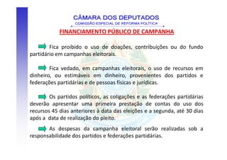 FINANCIAMENTO PÚBLICO DE CAMPANHA

        Fica proibido o uso de doações, contribuições ou do fundo
partidário em campanhas eleitorais.

        Fica vedado, em campanhas eleitorais, o uso de recursos em
dinheiro, ou estimáveis em dinheiro, provenientes dos partidos e
federações partidárias e de pessoas físicas e jurídicas.

        Os partidos políticos, as coligações e as federações partidárias
deverão apresentar uma primeira prestação de contas do uso dos
recursos 45 dias anteriores à data das eleições e a segunda, até 30 dias
após a data de realização do pleito.
       As despesas da campanha eleitoral serão realizadas sob a
responsabilidade dos partidos e federações partidárias.
 