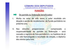 PUNIÇÕES
       Do partido ou federação beneficiados:
I.   Multa no valor de três vezes o valor recebido em
     doação e perda do recebimento do fundo partidário no
     próximo ano.

II. Nas eleições proporcionais – comprovada a
    responsabilidade do partido ou federação – será
    cassado o registro da lista partidária e, na hipótese de já
    ter sido homologado o resultado da eleição, o diploma
    dos eleitos pela lista.
 