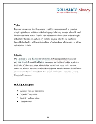 Vision
Empowering everyone live, their dreams we will leverage our strength in executing
complex global scale projects to make leading edge in broking services, affordable by all
individual investors in India. We will offer unparalleled value to create investor delight
and enhance business productivity. We will also generate value for our capabilities
beyond Indian borders while enabling millions of Indian’s knowledge workers to deliver
their services globally.




Mission
Our Mission is to keep the customer satisfaction by Creating unmatched value for
everyone through dependable, effective, transparent and profitable broking services as
focal point of all our operations, adopt the best international practices in customer
service, be the most innovative in product development, establish presence all over India,
ensure sustained value addition to all stake holders and to uphold Corporate Value &
Corporate Governance.




Guiding Principles

    Customer Care and Satisfaction
    Corporate Governance
    Creativity and Innovation
    Competitiveness




                                             11
 