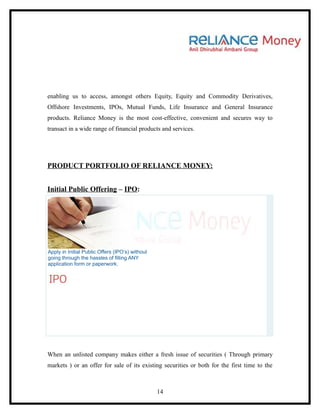 enabling us to access, amongst others Equity, Equity and Commodity Derivatives,
Offshore Investments, IPOs, Mutual Funds, Life Insurance and General Insurance
products. Reliance Money is the most cost-effective, convenient and secures way to
transact in a wide range of financial products and services.




PRODUCT PORTFOLIO OF RELIANCE MONEY:


Initial Public Offering – IPO:




Apply in Initial Public Offers (IPO’s) without
going through the hassles of filling ANY
application form or paperwork.




When an unlisted company makes either a fresh issue of securities ( Through primary
markets ) or an offer for sale of its existing securities or both for the first time to the



                                                 14
 