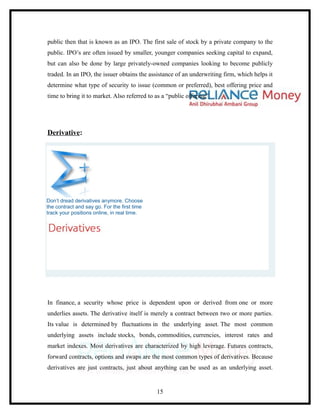 public then that is known as an IPO. The first sale of stock by a private company to the
public. IPO’s are often issued by smaller, younger companies seeking capital to expand,
but can also be done by large privately-owned companies looking to become publicly
traded. In an IPO, the issuer obtains the assistance of an underwriting firm, which helps it
determine what type of security to issue (common or preferred), best offering price and
time to bring it to market. Also referred to as a “public offering”.




Derivative:




Don’t dread derivatives anymore. Choose
the contract and say go. For the first time
track your positions online, in real time.




In finance, a security whose price is dependent upon or derived from one or more
underlies assets. The derivative itself is merely a contract between two or more parties.
Its value is determined by fluctuations in the underlying asset. The most common
underlying assets include stocks, bonds, commodities, currencies, interest rates and
market indexes. Most derivatives are characterized by high leverage. Futures contracts,
forward contracts, options and swaps are the most common types of derivatives. Because
derivatives are just contracts, just about anything can be used as an underlying asset.


                                              15
 