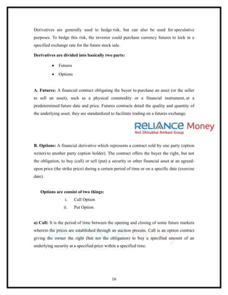 Derivatives are generally used to hedge risk, but can also be used for speculative
purposes. To hedge this risk, the investor could purchase currency futures to lock in a
specified exchange rate for the future stock sale.

Derivatives are divided into basically two parts:

          •   Futures
          •   Options


A. Futures: A financial contract obligating the buyer to purchase an asset (or the seller
to sell an asset), such as a physical commodity or a financial instrument, at a
predetermined future date and price. Futures contracts detail the quality and quantity of
the underlying asset; they are standardized to facilitate trading on a futures exchange.




B. Options: A financial derivative which represents a contract sold by one party (option
writer) to another party (option holder). The contract offers the buyer the right, but not
the obligation, to buy (call) or sell (put) a security or other financial asset at an agreed-
upon price (the strike price) during a certain period of time or on a specific date (exercise
date).


    Options are consist of two things:
                  i.    Call Option
                 ii.    Put Option


a) Call: It is the period of time between the opening and closing of some future markets
wherein the prices are established through an auction process. Call is an option contract
giving the owner the right (but not the obligation) to buy a specified amount of an
underlying security at a specified price within a specified time.




                                             16
 