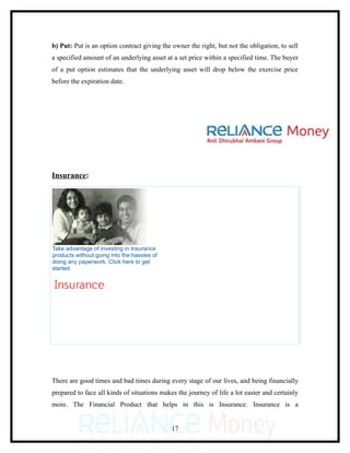 b) Put: Put is an option contract giving the owner the right, but not the obligation, to sell
a specified amount of an underlying asset at a set price within a specified time. The buyer
of a put option estimates that the underlying asset will drop below the exercise price
before the expiration date.




Insurance:




Take advantage of investing in Insurance
products without going into the hassles of
doing any paperwork. Click here to get
started




There are good times and bad times during every stage of our lives, and being financially
prepared to face all kinds of situations makes the journey of life a lot easier and certainly
more. The Financial Product that helps in this is Insurance. Insurance is a


                                             17
 