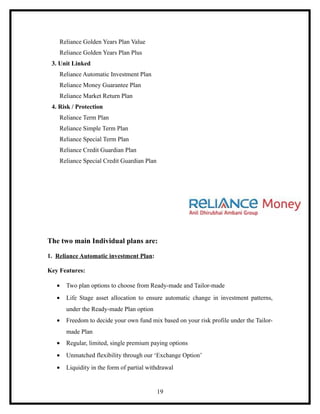Reliance Golden Years Plan Value
    Reliance Golden Years Plan Plus
 3. Unit Linked
    Reliance Automatic Investment Plan
    Reliance Money Guarantee Plan
    Reliance Market Return Plan
 4. Risk / Protection
    Reliance Term Plan
    Reliance Simple Term Plan
    Reliance Special Term Plan
    Reliance Credit Guardian Plan
    Reliance Special Credit Guardian Plan




The two main Individual plans are:

1. Reliance Automatic investment Plan:

Key Features:

   •   Two plan options to choose from Ready-made and Tailor-made
   •   Life Stage asset allocation to ensure automatic change in investment patterns,
       under the Ready-made Plan option
   •   Freedom to decide your own fund mix based on your risk profile under the Tailor-
       made Plan
   •   Regular, limited, single premium paying options
   •   Unmatched flexibility through our ‘Exchange Option’
   •   Liquidity in the form of partial withdrawal


                                            19
 