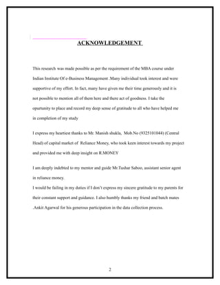 ACKNOWLEDGEMENT



This research was made possible as per the requirement of the MBA course under

Indian Institute Of e-Business Management .Many individual took interest and were

supportive of my effort. In fact, many have given me their time generously and it is

not possible to mention all of them here and there act of goodness. I take the

opurtunity to place and record my deep sense of gratitude to all who have helped me

in completion of my study


I express my heartiest thanks to Mr. Manish shukla, Mob.No (9325101044) (Central

Head) of capital market of Reliance Money, who took keen interest towards my project

and provided me with deep insight on R.MONEY


I am deeply indebted to my mentor and guide Mr.Tushar Saboo, assistant senior agent

in reliance money.

I would be failing in my duties if I don’t express my sincere gratitude to my parents for

their constant support and guidance. I also humbly thanks my friend and batch mates

.Ankit Agarwal for his generous participation in the data collection process.




                                             2
 