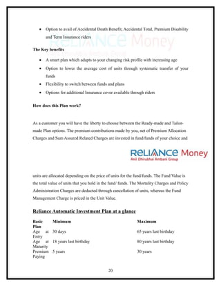 •   Option to avail of Accidental Death Benefit, Accidental Total, Premium Disability
       and Term Insurance riders

The Key benefits

   •   A smart plan which adapts to your changing risk profile with increasing age
   •   Option to lower the average cost of units through systematic transfer of your
       funds
   •   Flexibility to switch between funds and plans
   •   Options for additional Insurance cover available through riders


How does this Plan work?



As a customer you will have the liberty to choose between the Ready-made and Tailor-
made Plan options. The premium contributions made by you, net of Premium Allocation
Charges and Sum Assured Related Charges are invested in fund/funds of your choice and




units are allocated depending on the price of units for the fund/funds. The Fund Value is
the total value of units that you hold in the fund/ funds. The Mortality Charges and Policy
Administration Charges are deducted through cancellation of units, whereas the Fund
Management Charge is priced in the Unit Value.


Reliance Automatic Investment Plan at a glance

Basic      Minimum                                           Maximum
Plan
Age at     30 days                                           65 years last birthday
Entry
Age at     18 years last birthday                            80 years last birthday
Maturity
Premium    5 years                                           30 years
Paying


                                            20
 