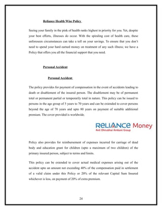 Reliance Health Wise Policy

Seeing your family in the pink of health ranks highest in priority for you. Yet, despite
your best efforts, illnesses do occur. With the spiraling cost of health care, these
unforeseen circumstances can take a toll on your savings. To ensure that you don’t
need to spend your hard earned money on treatment of any such illness; we have a
Policy that offers you all the financial support that you need.



           Personal Accident


               Personal Accident

The policy provides for payment of compensation in the event of accidents leading to
death or disablement of the insured person. The disablement may be of permanent
total or permanent partial or temporarily total in nature. This policy can be issued to
persons in the age group of 5 years to 70 years and can be extended to cover persons
beyond the age of 70 years and upto 80 years on payment of suitable additional
premium. The cover provided is worldwide.




Policy also provides for reimbursement of expenses incurred for carriage of dead
body and education grant for children (upto a maximum of two children) of the
primary insured person, subject to terms and limits.

This policy can be extended to cover actual medical expenses arising out of the
accident upto an amount not exceeding 40% of the compensation paid in settlement
of a valid claim under this Policy or 20% of the relevant Capital Sum Insured
whichever is less, on payment of 20% of extra premium.




                                         24
 