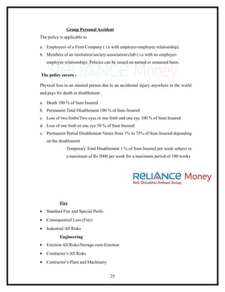 Group Personal Accident
The policy is applicable to

a. Employees of a Firm/Company ( i.e with employer-employee relationship).
b. Members of an institution/society/association/club ( i.e with no employer-
    employee relationship). Policies can be issued on named or unnamed basis.

The policy covers -

Physical loss to an insured person due to an accidental injury anywhere in the world
and pays for death or disablement .

a. Death 100 % of Sum Insured
b. Permanent Total Disablement 100 % of Sum Insured
c. Loss of two limbs/Two eyes or one limb and one eye 100 % of Sum Insured
d. Loss of one limb or one eye 50 % of Sum Insured
e. Permanent Partial Disablement Varies from 1% to 75% of Sum Insured depending
    on the disablement
               Temporary Total Disablement 1 % of Sum Insured per week subject to
               a maximum of Rs 5000 per week for a maximum period of 100 weeks




           Fire
•   Standard Fire and Special Perils
•   Consequential Loss (Fire)
•   Industrial All Risks
           Engineering
•   Erection All Risks/Storage-cum-Erection
•   Contractor’s All Risks
•   Contractor’s Plant and Machinery


                                       25
 