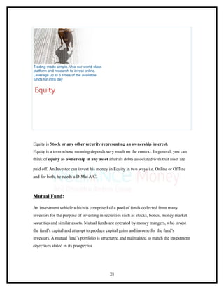 Trading made simple. Use our world-class
platform and research to invest online.
Leverage up to 5 times of the available
funds for intra day




Equity is Stock or any other security representing an ownership interest.
Equity is a term whose meaning depends very much on the context. In general, you can
think of equity as ownership in any asset after all debts associated with that asset are

paid off. An Investor can invest his money in Equity in two ways i.e. Online or Offline
and for both, he needs a D-Mat A/C.



Mutual Fund:

An investment vehicle which is comprised of a pool of funds collected from many
investors for the purpose of investing in securities such as stocks, bonds, money market
securities and similar assets. Mutual funds are operated by money mangers, who invest
the fund’s capital and attempt to produce capital gains and income for the fund’s
investors. A mutual fund’s portfolio is structured and maintained to match the investment
objectives stated in its prospectus.




                                            28
 