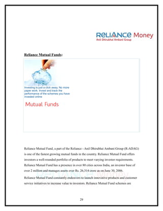 Reliance Mutual Funds:




Investing is just a click away, No more
paper work. Invest and track the
performance of the schemes you have
invested online




Reliance Mutual Fund, a part of the Reliance - Anil Dhirubhai Ambani Group (R-ADAG)
is one of the fastest growing mutual funds in the country. Reliance Mutual Fund offers
investors a well-rounded portfolio of products to meet varying investor requirements.
Reliance Mutual Fund has a presence in over 80 cities across India, an investor base of
over 2 million and manages assets over Rs. 26,314 crore as on June 30, 2006.

Reliance Mutual Fund constantly endeavors to launch innovative products and customer
service initiatives to increase value to investors. Reliance Mutual Fund schemes are




                                           29
 