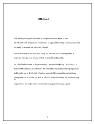PREFACE




This training undergone at reliance money(pune) within a period of nine

(06.05.2009 to 06.07.2009) has imparted me in depth of knowledge on various aspect of

corporate governance and marketing channel.


Cost effectiveness is the buzz word today . so, efficient use of working capital is

important from the point of view of both profitability and liquidity.


An effort has been made in the present study “sales and marketing “ with respect to

Reliance Money(pune), to understand the different financial and marketing implication

and to make and in-depth study of various element of brokerage charges in reliance

money(pune) so as to come out with an effective result of the study and simultaneously
to

suggest scope for further improvement in the management working capital




                                             3
 