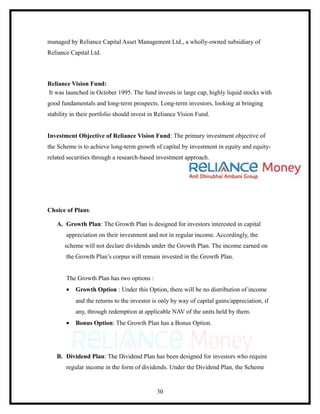 managed by Reliance Capital Asset Management Ltd., a wholly-owned subsidiary of
Reliance Capital Ltd.



Reliance Vision Fund:
It was launched in October 1995. The fund invests in large cap, highly liquid stocks with
good fundamentals and long-term prospects. Long-term investors, looking at bringing
stability in their portfolio should invest in Reliance Vision Fund.


Investment Objective of Reliance Vision Fund: The primary investment objective of
the Scheme is to achieve long-term growth of capital by investment in equity and equity-
related securities through a research-based investment approach.




Choice of Plans:

   A. Growth Plan: The Growth Plan is designed for investors interested in capital
       appreciation on their investment and not in regular income. Accordingly, the
       scheme will not declare dividends under the Growth Plan. The income earned on
       the Growth Plan’s corpus will remain invested in the Growth Plan.


       The Growth Plan has two options :
       •   Growth Option : Under this Option, there will be no distribution of income
           and the returns to the investor is only by way of capital gains/appreciation, if
           any, through redemption at applicable NAV of the units held by them.
       •   Bonus Option: The Growth Plan has a Bonus Option.




   B. Dividend Plan: The Dividend Plan has been designed for investors who require
       regular income in the form of dividends. Under the Dividend Plan, the Scheme


                                             30
 
