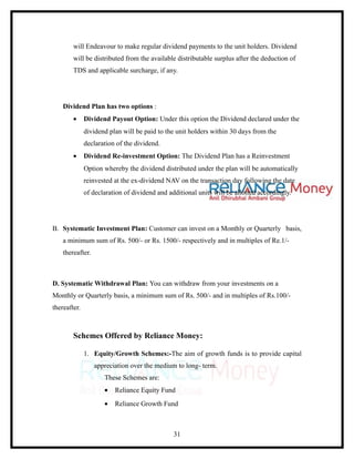 will Endeavour to make regular dividend payments to the unit holders. Dividend
        will be distributed from the available distributable surplus after the deduction of
        TDS and applicable surcharge, if any.




    Dividend Plan has two options :
        •     Dividend Payout Option: Under this option the Dividend declared under the
              dividend plan will be paid to the unit holders within 30 days from the
              declaration of the dividend.
        •     Dividend Re-investment Option: The Dividend Plan has a Reinvestment
              Option whereby the dividend distributed under the plan will be automatically
              reinvested at the ex-dividend NAV on the transaction day following the date
              of declaration of dividend and additional units will be allotted accordingly.




B. Systematic Investment Plan: Customer can invest on a Monthly or Quarterly basis,
    a minimum sum of Rs. 500/- or Rs. 1500/- respectively and in multiples of Re.1/-
    thereafter.



D. Systematic Withdrawal Plan: You can withdraw from your investments on a
Monthly or Quarterly basis, a minimum sum of Rs. 500/- and in multiples of Rs.100/-
thereafter.



        Schemes Offered by Reliance Money:

              1. Equity/Growth Schemes:-The aim of growth funds is to provide capital
                  appreciation over the medium to long- term.
                     These Schemes are:
                     •   Reliance Equity Fund
                     •   Reliance Growth Fund



                                               31
 