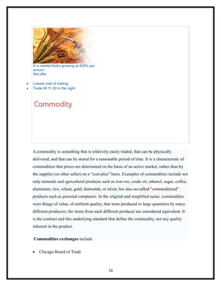In a market that's growing at 400% per
    annum.
    We offer

•   Lowest cost of trading
•   Trade till 11:30 in the night




    A commodity is something that is relatively easily traded, that can be physically
    delivered, and that can be stored for a reasonable period of time. It is a characteristic of
    commodities that prices are determined on the basis of an active market, rather than by
    the supplier (or other seller) on a “cost-plus” basis. Examples of commodities include not
    only minerals and agricultural products such as iron ore, crude oil, ethanol, sugar, coffee,
    aluminum, rice, wheat, gold, diamonds, or silver, but also so-called “commoditized”
    products such as personal computers. In the original and simplified sense, commodities
    were things of value, of uniform quality, that were produced in large quantities by many
    different producers; the items from each different producer are considered equivalent. It
    is the contract and this underlying standard that define the commodity, not any quality
    inherent in the product.

    Commodities exchanges include:

    •   Chicago Board of Trade



                                                  34
 