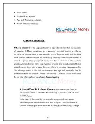 •   Euronext.liffe
•   London Metal Exchange
•   New York Mercantile Exchange.
•   Multi Commodity Exchange




             Offshore Investment

Offshore investment is the keeping of money in a jurisdiction other than one’s country
of residence. Offshore jurisdictions are a commonly accepted solution to reducing
excessive tax burdens levied in most countries to both large and small scale investors
alike. Selected offshore domiciles are superficially viewed by some as havens used by to
conceal or protect illegally acquired money from law enforcement in the investor’s
country. Although this may be the case, legitimate investors also take advantage of higher
rates of return or lower rates of tax on that return offered by operating via such domiciles.
The advantage to this is that such operations are both legal and less costly than the
solutions offered in the investor’s country - or “onshore”. Locations favored by investors
for low rates of tax are known as offshore financial centers.




       Scheme Offered By Reliance Money: Reliance Money, the financial
       services arm of the Anil Dhirubhai Ambani Group, is partnering with UK-based
       CMC Markets, a
       global player in the online derivatives trading segment, to bring overseas
       investment products to Indian investors. This tie-up will enable customers’ of
       Reliance Money to gain access to several offshore products including —foreign




                                             35
 