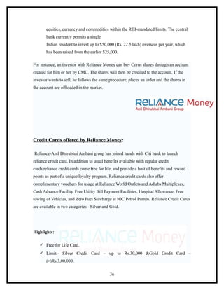 equities, currency and commodities within the RBI-mandated limits. The central
       bank currently permits a single
       Indian resident to invest up to $50,000 (Rs. 22.5 lakh) overseas per year, which
       has been raised from the earlier $25,000.

For instance, an investor with Reliance Money can buy Corus shares through an account
created for him or her by CMC. The shares will then be credited to the account. If the
investor wants to sell, he follows the same procedure, places an order and the shares in
the account are offloaded in the market.




Credit Cards offered by Reliance Money:

Reliance-Anil Dhirubhai Ambani group has joined hands with Citi bank to launch
reliance credit card. In addition to usual benefits available with regular credit
cards,reliance credit cards come free for life, and provide a host of benefits and reward
points as part of a unique loyalty program. Reliance credit cards also offer
complimentary vouchers for usage at Reliance World Outlets and Adlabs Multiplexes,
Cash Advance Facility, Free Utility Bill Payment Facilities, Hospital Allowance, Free
towing of Vehicles, and Zero Fuel Surcharge at IOC Petrol Pumps. Reliance Credit Cards
are available in two categories - Silver and Gold.




Highlights:

    Free for Life Card.
    Limit:- Silver Credit Card – up to Rs.30,000 &Gold Credit Card –
       (>)Rs.3,00,000.


                                             36
 