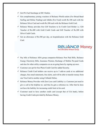  Get 0% Fuel Surcharge at IOC Outlets.
 Get complimentary joining vouchers of Reliance World outlets (For Broad Band
   Surfing and Online Trading) and Adlabs (For Food) worth Rs.100 each with the
   Reliance Silver Card and worth Rs.200 each with the Reliance Gold Card.
 Reliance Money provides free Gift Vouchers to its Credit Card Holder i.e. Gift
   Voucher of Rs.400 with Gold Credit Cards and Gift Voucher of Rs.200 with
   Silver Credit Cards.
 Get an allowance of Rs.500 per day, on hospitalization with the Reliance Gold
   Card.




 Pay bills of Reliance ADA group companies-Reliance Post Paid Bills, Reliance
   Energy Electricity Bills, Insurance Premier, Recharge of Mobile Pre-paid Cards
   and also for other utility companies on an on going basis by signing up once.
 Customer can opt for free Photo Credit Card for added Security.
 Reliance Credit Card holders can receive up to 5 add-on cards at no additional
   charges, free email statements, free alerts, and will be able to transfer money from
   one Visa Card to another using Citibank Online.
 Reliance Money Provides with Zero Loss card Liability i.e. Customer just need to
   give a call at the helpline no. and thus he gets a reference no. After that he does
   not have the liability for increasing credit limit in his card.
 Customer need to have another credit card (except that of Citi bank), before
   having Credit Cards provided by Reliance Money.




                                         37
 