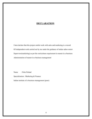 DECLARATION




I here declare that this project entitle work with sales and marketing is a record

Of independent work carried out by me under the guidance of tushar saboo senior

Supervisor(marketing) as per the curriculums requirement in master in e-business

Administration of master in e-business management




Name      : Nitin Nishad

Specialization : Marketing & Finance

Indian institute of e-business management (pune)




                                             4
 