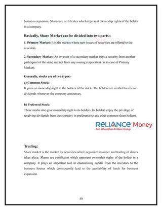 business expansion. Shares are certificates which represent ownership rights of the holder
in a company.

Basically, Share Market can be divided into two parts:-
1. Primary Market: It is the market where new issues of securities are offered to the
investors.

2. Secondary Market: An investor of a secondary market buys a security from another
participant of the same and not from any issuing corporation (as in case of Primary
Market).

Generally, stocks are of two types:-
a) Common Stock:
It gives an ownership right to the holders of the stock. The holders are entitled to receive
dividends whenever the company announces.


b) Preferred Stock:
These stocks also give ownership right to its holders. Its holders enjoy the privilege of
receiving dividends from the company in preference to any other common share holders.




Trading:
Share market is the market for securities where organized issuance and trading of shares
takes place. Shares are certificates which represent ownership rights of the holder in a
company. It plays an important role in channelising capital from the investors to the
business houses which consequently lead to the availability of funds for business
expansion.




                                             40
 