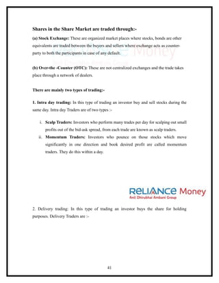Shares in the Share Market are traded through:-
(a) Stock Exchange: These are organized market places where stocks, bonds are other
equivalents are traded between the buyers and sellers where exchange acts as counter-
party to both the participants in case of any default.


(b) Over-the -Counter (OTC): These are not centralized exchanges and the trade takes
place through a network of dealers.


There are mainly two types of trading:-

1. Intra day trading: In this type of trading an investor buy and sell stocks during the
same day. Intra day Traders are of two types :-

    i. Scalp Traders: Investors who perform many trades per day for scalping out small
       profits out of the bid-ask spread, from each trade are known as scalp traders.
   ii. Momentum Traders: Investors who pounce on those stocks which move
       significantly in one direction and book desired profit are called momentum
       traders. They do this within a day.




2. Delivery trading: In this type of trading an investor buys the share for holding
purposes. Delivery Traders are :-




                                             41
 