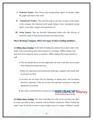 i. Technical Traders: They believe that buying/selling signals are present within
        the graphs and charts of the stock.

   ii. Fundamental Traders: They perform trade on the basis of study of fact-sheets
        of the company like historical profit graph, balance sheet, anticipated earning
        reports, stock splits, mergers and acquisitions, etc.

  iii. Swing Traders: They are basically fundamental traders who take delivery of
        trades for a span of short period generally more than one day.

Share Broking Company offers two types of share trading facilities:-


(a) Offline Share Trading: In this form of trading the customer has to place order to the
dealer of the stock broking firm either in person or over phone. Offline trading is the
main form of investing the money in securities. Offline trading offers many benefits as
well.

        1. The one benefit that an investor appreciates the most is that they are not alone
          when making investment decisions.

         2.There are experienced and professional brokerage companies that handle their
          investments for them.

        3. Investors are not faced with the challenge of making these vital investment
          decisions; especially, if they do not have the experience necessary to make the
          appropriate investments.

        4. Also, there is someone there to answer any questions that may cause concerns.



(b) Online Share Trading: The client could place his order on his own from any place
he wants, provided he has a computer with an Internet connection. Online Trading has
made it easy for private investors to gain straight access to a range of different security



                                              42
 