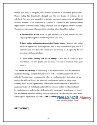 markets that were, at one point, only reserved by the use of investment professionals.
Online trading has dramatically changed over the last decade. It continues to be
redefined. Services have expanded to include integrated management of additional
financial accounts. It has subsequently expanded in conjunction with ground-breaking
improvements to the traditional trading interface, such as telephone interface systems.
There are several wonderful reasons to invest online rather than offline trading.

       1. Instant online access: - You can gain instant access to your account, the value
       of your portfolio updates immediately before your eyes.

       2. Enter online trades at anytime during Market hours: - You can enter online
       trades at anytime and from anywhere. This is very convenient if you live in a
       different time zone than the country you are trading in. It especially fits for
       investors with busy schedules.

       3. With online trading you are in charge: - You are in control of your
       investments. No sales pitches and no hassle. You decide where to invest your
       money.

Thus, online stock trading is the easy way to buy and sell shares from the comfort of
your home.Finding a company that provides us with a secure trading account can be
difficult. There are many companies that offers us excellent services for trading, but we
need to find which will meet our needs and requirements .Instead of going with a
company based on their reputation we should see what they can offer us because our
needs as a trader will be radically different from someone traders who have different
levels of experience and who have different proclivities toward risk and security. Its not
that we always want to look towards the most economical rate of trading but rather work
with a reputed organization like “RELIANCE MONEY”.




DEPOSITORY:



                                            43
 