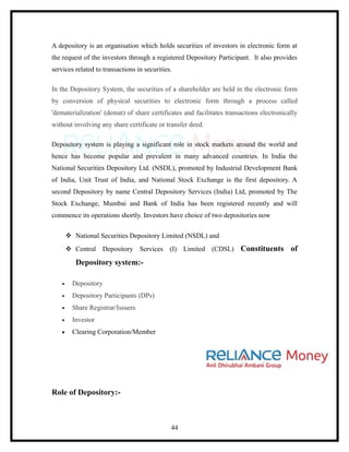A depository is an organisation which holds securities of investors in electronic form at
the request of the investors through a registered Depository Participant. It also provides
services related to transactions in securities.

In the Depository System, the securities of a shareholder are held in the electronic form
by conversion of physical securities to electronic form through a process called
'dematerialization' (demat) of share certificates and facilitates transactions electronically
without involving any share certificate or transfer deed.

Depository system is playing a significant role in stock markets around the world and
hence has become popular and prevalent in many advanced countries. In India the
National Securities Depository Ltd. (NSDL), promoted by Industrial Development Bank
of India, Unit Trust of India, and National Stock Exchange is the first depository. A
second Depository by name Central Depository Services (India) Ltd, promoted by The
Stock Exchange, Mumbai and Bank of India has been registered recently and will
commence its operations shortly. Investors have choice of two depositories now

         National Securities Depository Limited (NSDL) and
         Central Depository Services (I) Limited (CDSL)               Constituents of
           Depository system:-

    •     Depository
    •     Depository Participants (DPs)
    •     Share Registrar/Issuers
    •     Investor
    •     Clearing Corporation/Member




Role of Depository:-



                                              44
 