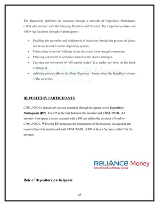 The Depository performs its functions through a network of Depository Participants
(DPs) who interact with the Clearing Members and Investor. The Depository carries out
following functions through its participants:-

   •   Enabling the surrender and withdrawal of securities through the process of demat
       and remat to and from the depository system,
   •   Maintaining investors' holdings in the electronic form through computers,
   •   Effecting settlement of securities traded on the stock exchanges.
   •   Carrying out settlement of "off market trades" (i.e. trades not done on the stock
       exchanges)
   •   Advising periodically to the Share Registrar / Issuer about the beneficial owners
       of the securities.




DEPOSITORY PARTICIPANTS

CDSL/NSDL's demat services are extended through its agents called Depository
Participants (DP). The DP is the link between the investor and CDSL/NSDL. An
investor who opens a demat account with a DP can utilize the services offered by
CDSL/NSDL. While the DP processes the instructions of the investor, the account and
records thereof is maintained with CDSL/NSDL. A DP is thus a "service centre" for the
investor.




Role of Depository participants:



                                            45
 