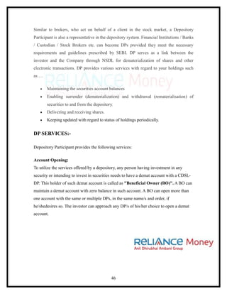 Similar to brokers, who act on behalf of a client in the stock market, a Depository
Participant is also a representative in the depository system. Financial Institutions / Banks
/ Custodian / Stock Brokers etc. can become DPs provided they meet the necessary
requirements and guidelines prescribed by SEBI. DP serves as a link between the
investor and the Company through NSDL for dematerialization of shares and other
electronic transactions. DP provides various services with regard to your holdings such
as….

   •   Maintaining the securities account balances
   •   Enabling surrender (dematerialization) and withdrawal (rematerialisation) of
       securities to and from the depository.
   •   Delivering and receiving shares.
   •   Keeping updated with regard to status of holdings periodically.


DP SERVICES:-

Depository Participant provides the following services:

Account Opening:
To utilize the services offered by a depository, any person having investment in any
security or intending to invest in securities needs to have a demat account with a CDSL-
DP. This holder of such demat account is called as "Beneficial Owner (BO)". A BO can
maintain a demat account with zero balance in such account. A BO can open more than
one account with the same or multiple DPs, in the same name/s and order, if
he/shedesires so. The investor can approach any DP/s of his/her choice to open a demat
account.




                                             46
 