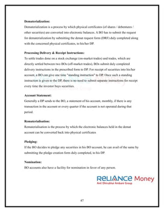 Dematerialization:
Dematerialization is a process by which physical certificates (of shares / debentures /
other securities) are converted into electronic balances. A BO has to submit the request
for dematerialization by submitting the demat request form (DRF) duly completed along
with the concerned physical certificates, to his/her DP.

Processing Delivery & Receipt Instructions:
To settle trades done on a stock exchange (on-market trades) and trades, which are
directly settled between two BOs (off-market trades), BOs submit duly completed
delivery instructions in the prescribed form to DP. For receipt of securities into his/her
account, a BO can give one time "standing instruction" to DP. Once such a standing
instruction is given to the DP, there is no need to submit separate instructions for receipt
every time the investor buys securities.

Account Statement:
Generally a DP sends to the BO, a statement of his account, monthly, if there is any
transaction in the account or every quarter if the account is not operated during that
period.

Rematerialisation:
Rematerialisation is the process by which the electronic balances held in the demat
account can be converted back into physical certificates

Pledging:
If the BO decides to pledge any securities in his BO account, he can avail of the same by
submitting the pledge creation form duly completed, to his DP.

Nomination:
BO accounts also have a facility for nomination in favor of any person.




                                             47
 