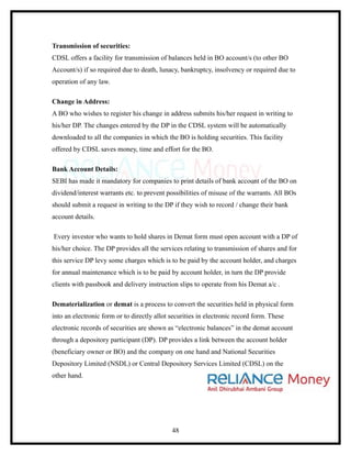 Transmission of securities:
CDSL offers a facility for transmission of balances held in BO account/s (to other BO
Account/s) if so required due to death, lunacy, bankruptcy, insolvency or required due to
operation of any law.

Change in Address:
A BO who wishes to register his change in address submits his/her request in writing to
his/her DP. The changes entered by the DP in the CDSL system will be automatically
downloaded to all the companies in which the BO is holding securities. This facility
offered by CDSL saves money, time and effort for the BO.

Bank Account Details:
SEBI has made it mandatory for companies to print details of bank account of the BO on
dividend/interest warrants etc. to prevent possibilities of misuse of the warrants. All BOs
should submit a request in writing to the DP if they wish to record / change their bank
account details.

Every investor who wants to hold shares in Demat form must open account with a DP of
his/her choice. The DP provides all the services relating to transmission of shares and for
this service DP levy some charges which is to be paid by the account holder, and charges
for annual maintenance which is to be paid by account holder, in turn the DP provide
clients with passbook and delivery instruction slips to operate from his Demat a/c .

Dematerialization or demat is a process to convert the securities held in physical form
into an electronic form or to directly allot securities in electronic record form. These
electronic records of securities are shown as “electronic balances” in the demat account
through a depository participant (DP). DP provides a link between the account holder
(beneficiary owner or BO) and the company on one hand and National Securities
Depository Limited (NSDL) or Central Depository Services Limited (CDSL) on the
other hand.




                                             48
 