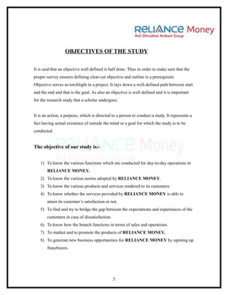 OBJECTIVES OF THE STUDY

It is said that an objective well defined is half done. Thus in order to make sure that the
proper survey ensures defining clear-cut objective and outline is a prerequisite.
Objective serves as torchlight in a project. It lays down a well-defined path between start
and the end and that is the goal. As also an objective is well defined and it is important
for the research study that a scholar undergoes.


It is an action, a purpose, which is directed to a person to conduct a study. It represents a
fact having actual existence of outside the mind or a goal for which the study is to be
conducted.


The objective of our study is:-


   1) To know the various functions which are conducted for day-to-day operations in
       RELIANCE MONEY.
   2) To know the various norms adopted by RELIANCE MONEY.
   3) To know the various products and services rendered to its customers.
   4) To know whether the services provided by RELIANCE MONEY is able to
       attain its customer’s satisfaction or not.
   5) To find and try to bridge the gap between the expectations and experiences of the
       customers in case of dissatisfaction.
   6) To know how the branch functions in terms of sales and operations.
   7) To market and to promote the products of RELIANCE MONEY.
   8) To generate new business opportunities for RELIANCE MONEY by opening up
       franchisees.




                                               5
 