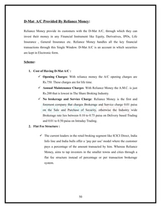D-Mat A/C Provided By Reliance Money:

Reliance Money provide its customers with the D-Mat A/C, through which they can
invest their money in any Financial Instrument like Equity, Derivatives, IPOs, Life
Insurance , General Insurance etc. Reliance Money handles all the key financial
transactions through this Single Window. D-Mat A/C is an account in which securities
are kept in Electronic form.

Scheme:

   1. Cost of Having D-Mat A/C :
            Opening Charges: With reliance money the A/C opening charges are
               Rs.750. These charges are for life time.
            Annual Maintenance Charges: With Reliance Money the A.M.C. is just
               Rs.200 that is lowest in The Share Broking Industry.
            No brokerage and Service Charge: Reliance Money is the first and
               foremost company that charges Brokerage and Service charge 0.01 paisa
               on the Sale and Purchase of Security, otherwise the Industry wide
               Brokerage rate lies between 0.10 to 0.75 paisa on Delivery based Trading
               and 0.01 to 0.50 paisa on Intraday Trading.
   2. Flat Fee Structure :

             The current leaders in the retail broking segment like ICICI Direct, India
                Info line and India bulls offer a ‘pay per use’ model where the customer
                pays a percentage of the amount transacted by him. Whereas Reliance
                Money, aims to tap investors in the smaller towns and cities through a
                flat fee structure instead of percentage or per transaction brokerage
                system.




                                            50
 
