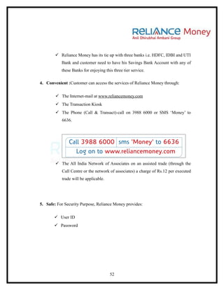  Reliance Money has its tie up with three banks i.e. HDFC, IDBI and UTI
           Bank and customer need to have his Savings Bank Account with any of
           these Banks for enjoying this three tier service.

4. Convenient :Customer can access the services of Reliance Money through:

         The Internet-mail at www.reliancemoney.com
         The Transaction Kiosk
         The Phone (Call & Transact)-call on 3988 6000 or SMS ‘Money’ to
           6636.




         The All India Network of Associates on an assisted trade (through the
           Call Centre or the network of associates) a charge of Rs.12 per executed
           trade will be applicable.




5. Safe: For Security Purpose, Reliance Money provides:

        User ID
        Password




                                       52
 