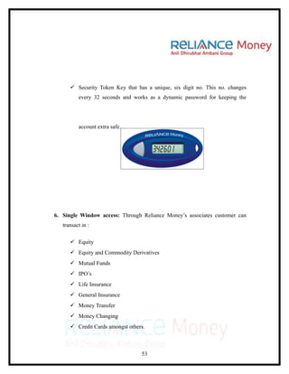  Security Token Key that has a unique, six digit no. This no. changes
          every 32 seconds and works as a dynamic password for keeping the




          account extra safe.




6. Single Window access: Through Reliance Money’s associates customer can
   transact in :

       Equity
       Equity and Commodity Derivatives
       Mutual Funds
       IPO’s
       Life Insurance
       General Insurance
       Money Transfer
       Money Changing
       Credit Cards amongst others.



                                  53
 