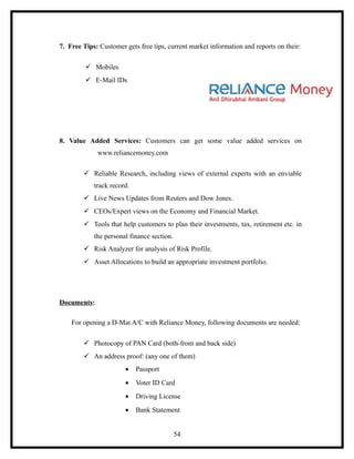 7. Free Tips: Customer gets free tips, current market information and reports on their:

          Mobiles
          E-Mail IDs




8. Value Added Services: Customers can get some value added services on
             www.reliancemoney.com

         Reliable Research, including views of external experts with an enviable
            track record.
         Live News Updates from Reuters and Dow Jones.
         CEOs/Expert views on the Economy and Financial Market.
         Tools that help customers to plan their investments, tax, retirement etc. in
            the personal finance section.
         Risk Analyzer for analysis of Risk Profile.
         Asset Allocations to build an appropriate investment portfolio.




Documents:

    For opening a D-Mat A/C with Reliance Money, following documents are needed:

         Photocopy of PAN Card (both-front and back side)
         An address proof: (any one of them)
                       •    Passport
                       •    Voter ID Card
                       •    Driving License
                       •    Bank Statement


                                            54
 