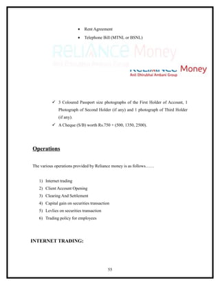 •   Rent Agreement
                          •   Telephone Bill (MTNL or BSNL)




           3 Coloured Passport size photographs of the First Holder of Account, 1
              Photograph of Second Holder (if any) and 1 photograph of Third Holder
              (if any).
           A Cheque (S/B) worth Rs.750 + (500, 1350, 2500).




Operations

The various operations provided by Reliance money is as follows……


   1) Internet trading
   2) Client Account Opening
   3) Clearing And Settlement
   4) Capital gain on securities transaction
   5) LevIies on securities transaction
   6) Trading policy for employees




INTERNET TRADING:




                                           55
 