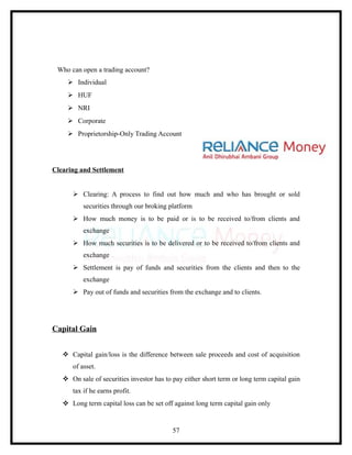 Who can open a trading account?
     Individual
     HUF
     NRI
     Corporate
     Proprietorship-Only Trading Account




Clearing and Settlement


       Clearing: A process to find out how much and who has brought or sold
          securities through our broking platform
       How much money is to be paid or is to be received to/from clients and
          exchange
       How much securities is to be delivered or to be received to/from clients and
          exchange
       Settlement is pay of funds and securities from the clients and then to the
          exchange
       Pay out of funds and securities from the exchange and to clients.




Capital Gain


    Capital gain/loss is the difference between sale proceeds and cost of acquisition
      of asset.
    On sale of securities investor has to pay either short term or long term capital gain
      tax if he earns profit.
    Long term capital loss can be set off against long term capital gain only


                                           57
 