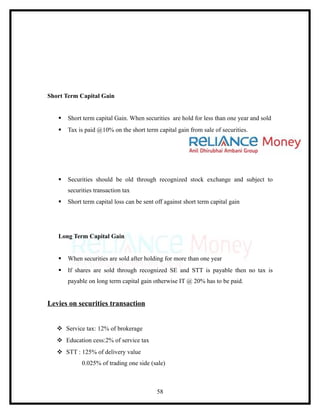 Short Term Capital Gain


      Short term capital Gain. When securities are hold for less than one year and sold
      Tax is paid @10% on the short term capital gain from sale of securities.




      Securities should be old through recognized stock exchange and subject to
       securities transaction tax
      Short term capital loss can be sent off against short term capital gain




   Long Term Capital Gain


      When securities are sold after holding for more than one year
      If shares are sold through recognized SE and STT is payable then no tax is
       payable on long term capital gain otherwise IT @ 20% has to be paid.


Levies on securities transaction


    Service tax: 12% of brokerage
    Education cess:2% of service tax
    STT : 125% of delivery value
            0.025% of trading one side (sale)



                                           58
 