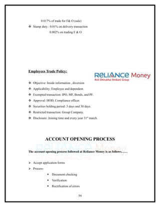 0.017% of trade for F& O (sale)
 Stamp duty : 0.01% on delivery transaction
                  0.002% on trading F & O




Employees Trade Policy:


 Objective: Inside information , diversion
 Applicability: Employee and dependent.
 Exempted transaction: IPO, MF, Bonds, and PF.
 Approval: HOD, Compliance officer.
 Securities holding period: 3 days and 30 days.
 Restricted transaction: Group Company.
 Disclosure: Joining time and every year 31st march.




             ACCOUNT OPENING PROCESS

The account opening process followed at Reliance Money is as follows……


 Accept application forms
 Process-
                  Document checking
                  Verification
                  Rectification of errors


                                         59
 