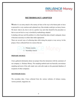 METHODOLOGY ADOPTED


Whether it is an army attack to the enemy air base or the way to the theme park we have
to proceed in a very cautious and a planned way. One mistake could give us heavy losses.
We know what to do, how to do in a perfect way and what should be the procedure so
that we are not lost in a way is dwelled by methodology adopted.
In dealing with any real life problem it is often found that data at hand is adequate, hence
it becomes necessary to collect data rather appropriate.
There are several ways of collecting data while doing the project or any survey. In this
project, I have collected from two sources that are:


                    1. Primary sources
                    2. Secondary sources


PRIMARY SOURCE:


I have gathered information about our project from the interaction with the customers of
our company i.e. Reliance Money. The sampling method used was basically convenience
sampling and most of the calls made were cold calls made on the generated database of
recipients of other companies.


SECONDARY DATA:


The secondary data, I have collected from the various websites of reliance money,
various journals, magazines etc.




                                             6
 