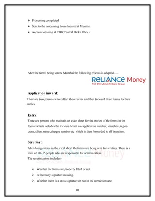  Processing completed
 Sent to the processing house located at Mumbai
 Account opening at CBO(Central Back Office)




After the forms being sent to Mumbai the following process is adopted…..




Application inward:
There are two persons who collect these forms and then forward these forms for their
entries.


Entry:
There are persons who maintain an excel sheet for the entries of the forms in the
format which includes the various details as- application number, branches ,region
,zone, client name ,cheque number etc which is then forwarded to all branches .


Scrutiny:
After doing entries in the excel sheet the forms are being sent for scrutiny. There is a
team of 10 -15 people who are responsible for scrutinization.
The scrutinization includes-


     Whether the forms are properly filled or not.
     Is there any signature missing.
     Whether there is a cross signature or not in the corrections etc.


                                         60
 