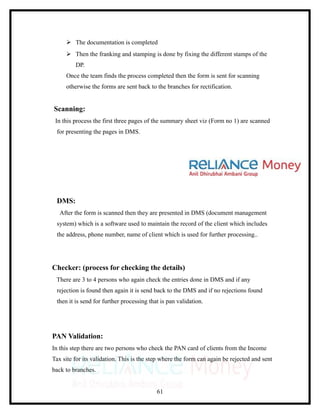  The documentation is completed
      Then the franking and stamping is done by fixing the different stamps of the
         DP.
     Once the team finds the process completed then the form is sent for scanning
     otherwise the forms are sent back to the branches for rectification.


Scanning:
 In this process the first three pages of the summary sheet viz (Form no 1) are scanned
 for presenting the pages in DMS.




 DMS:
   After the form is scanned then they are presented in DMS (document management
 system) which is a software used to maintain the record of the client which includes
 the address, phone number, name of client which is used for further processing..




Checker: (process for checking the details)
 There are 3 to 4 persons who again check the entries done in DMS and if any
 rejection is found then again it is send back to the DMS and if no rejections found
 then it is send for further processing that is pan validation.




PAN Validation:
In this step there are two persons who check the PAN card of clients from the Income
Tax site for its validation. This is the step where the form can again be rejected and sent
back to branches.


                                           61
 